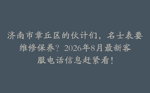 济南市章丘区的伙计们，名士表要维修保养？2026年8月最新客服电话信息赶紧看！