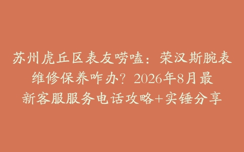 苏州虎丘区表友唠嗑：荣汉斯腕表维修保养咋办？2026年8月最新客服服务电话攻略+实锤分享