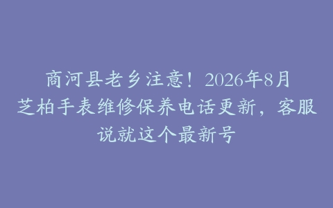 商河县老乡注意！2026年8月芝柏手表维修保养电话更新，客服说就这个最新号