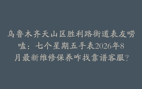 乌鲁木齐天山区胜利路街道表友唠嗑：七个星期五手表2026年8月最新维修保养咋找靠谱客服？