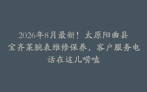 2026年8月最新！太原阳曲县宝齐莱腕表维修保养，客户服务电话在这儿唠嗑