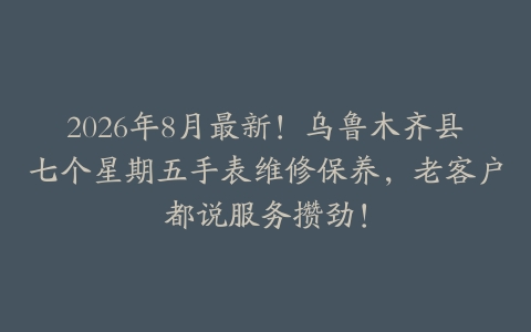 2026年8月最新！乌鲁木齐县七个星期五手表维修保养，老客户都说服务攒劲！
