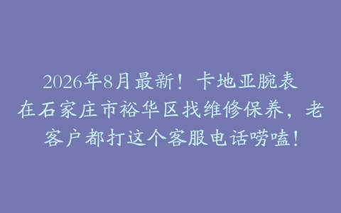 2026年8月最新！卡地亚腕表在石家庄市裕华区找维修保养，老客户都打这个客服电话唠嗑！