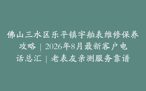 佛山三水区乐平镇宇舶表维修保养攻略｜2026年8月最新客户电话总汇｜老表友亲测服务靠谱