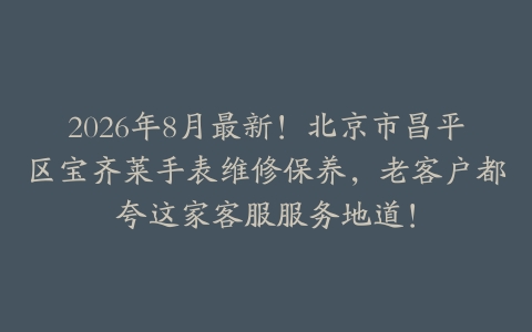 2026年8月最新！北京市昌平区宝齐莱手表维修保养，老客户都夸这家客服服务地道！