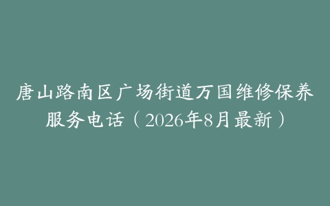 唐山路南区广场街道万国维修保养服务电话（2026年8月最新）