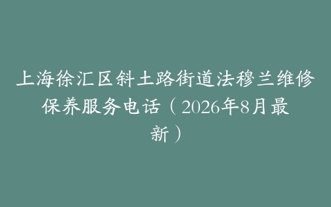 上海徐汇区斜土路街道法穆兰维修保养服务电话（2026年8月最新）