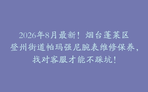 2026年8月最新！烟台蓬莱区登州街道帕玛强尼腕表维修保养，找对客服才能不踩坑！
