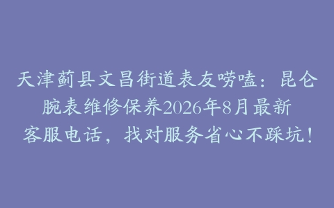 天津蓟县文昌街道表友唠嗑：昆仑腕表维修保养2026年8月最新客服电话，找对服务省心不踩坑！
