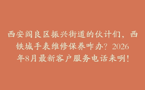 西安阎良区振兴街道的伙计们，西铁城手表维修保养咋办？2026年8月最新客户服务电话来咧！