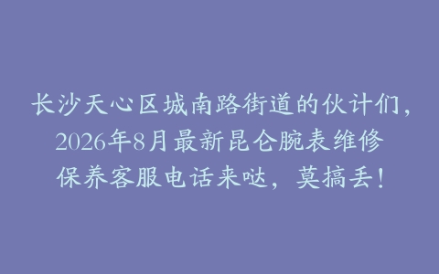 长沙天心区城南路街道的伙计们，2026年8月最新昆仑腕表维修保养客服电话来哒，莫搞丢！