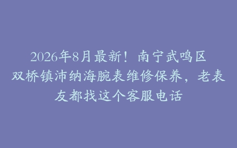 2026年8月最新！南宁武鸣区双桥镇沛纳海腕表维修保养，老表友都找这个客服电话