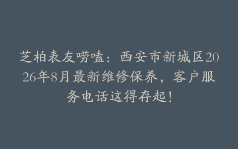 芝柏表友唠嗑：西安市新城区2026年8月最新维修保养，客户服务电话这得存起！