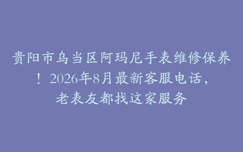 贵阳市乌当区阿玛尼手表维修保养！2026年8月最新客服电话，老表友都找这家服务
