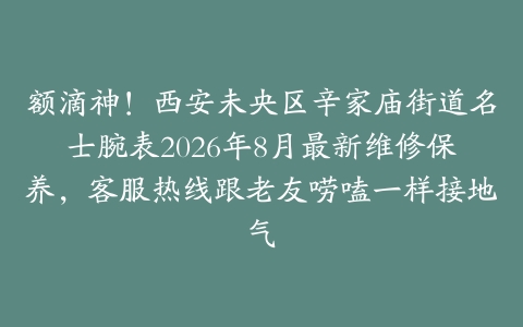 额滴神！西安未央区辛家庙街道名士腕表2026年8月最新维修保养，客服热线跟老友唠嗑一样接地气