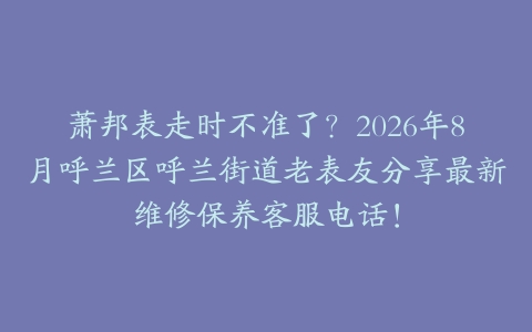 萧邦表走时不准了？2026年8月呼兰区呼兰街道老表友分享最新维修保养客服电话！
