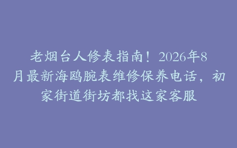 老烟台人修表指南！2026年8月最新海鸥腕表维修保养电话，初家街道街坊都找这家客服