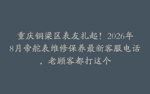 重庆铜梁区表友扎起！2026年8月帝舵表维修保养最新客服电话，老顾客都打这个