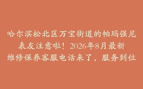 哈尔滨松北区万宝街道的帕玛强尼表友注意啦！2026年8月最新维修保养客服电话来了，服务到位