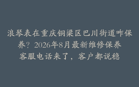 浪琴表在重庆铜梁区巴川街道咋保养？2026年8月最新维修保养客服电话来了，客户都说稳