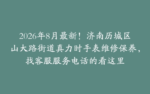 2026年8月最新！济南历城区山大路街道真力时手表维修保养，找客服服务电话的看这里