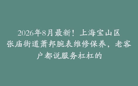 2026年8月最新！上海宝山区张庙街道萧邦腕表维修保养，老客户都说服务杠杠的