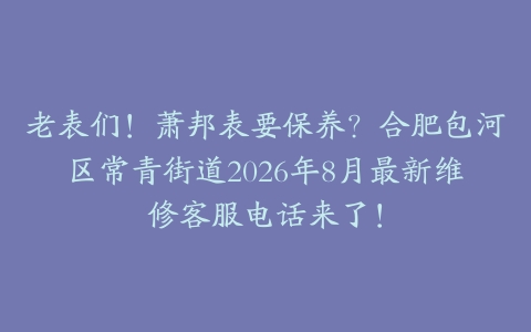 老表们！萧邦表要保养？合肥包河区常青街道2026年8月最新维修客服电话来了！