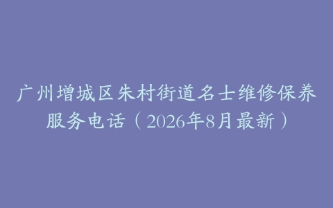 广州增城区朱村街道名士维修保养服务电话（2026年8月最新）