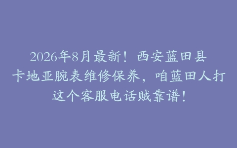 2026年8月最新！西安蓝田县卡地亚腕表维修保养，咱蓝田人打这个客服电话贼靠谱！