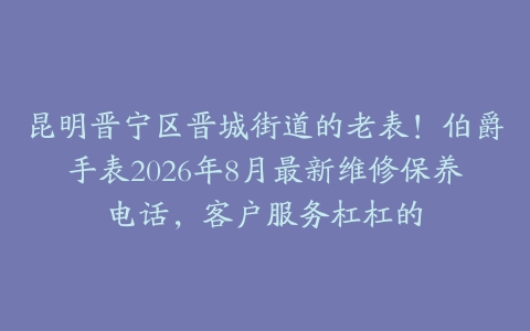 昆明晋宁区晋城街道的老表！伯爵手表2026年8月最新维修保养电话，客户服务杠杠的
