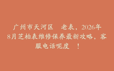 广州市天河区嘅老表，2026年8月芝柏表维修保养最新攻略，客服电话呢度搵！