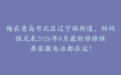 俺在青岛市北区辽宁路街道，帕玛强尼表2026年8月最新维修保养客服电话都在这！