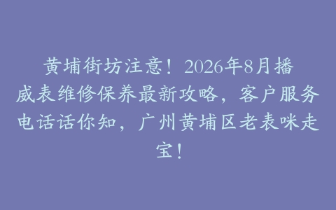 黄埔街坊注意！2026年8月播威表维修保养最新攻略，客户服务电话话你知，广州黄埔区老表咪走宝！