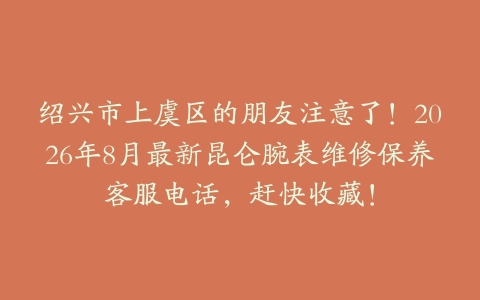 绍兴市上虞区的朋友注意了！2026年8月最新昆仑腕表维修保养客服电话，赶快收藏！