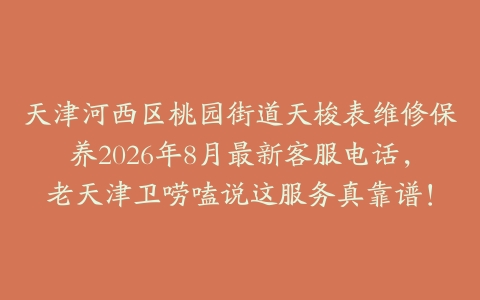 天津河西区桃园街道天梭表维修保养2026年8月最新客服电话，老天津卫唠嗑说这服务真靠谱！