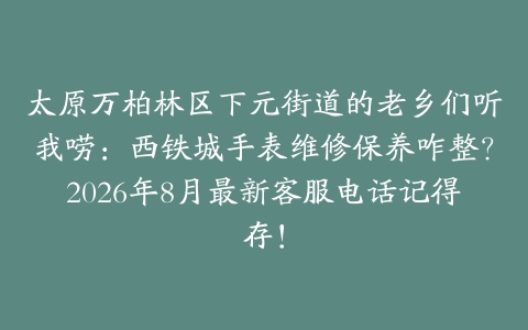 太原万柏林区下元街道的老乡们听我唠：西铁城手表维修保养咋整？2026年8月最新客服电话记得存！