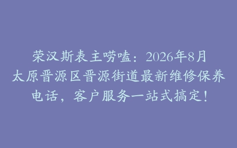 荣汉斯表主唠嗑：2026年8月太原晋源区晋源街道最新维修保养电话，客户服务一站式搞定！