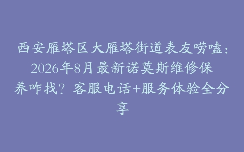 西安雁塔区大雁塔街道表友唠嗑：2026年8月最新诺莫斯维修保养咋找？客服电话+服务体验全分享