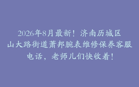 2026年8月最新！济南历城区山大路街道萧邦腕表维修保养客服电话，老师儿们快收着！