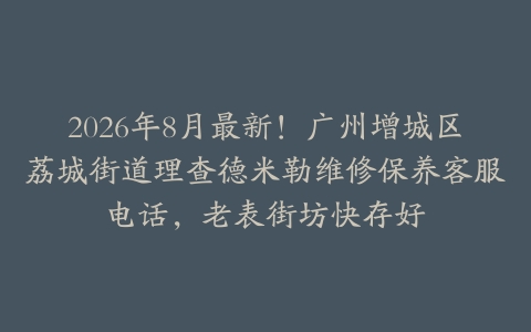 2026年8月最新！广州增城区荔城街道理查德米勒维修保养客服电话，老表街坊快存好