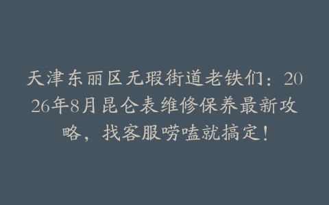 天津东丽区无瑕街道老铁们：2026年8月昆仑表维修保养最新攻略，找客服唠嗑就搞定！