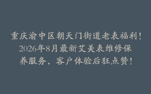 重庆渝中区朝天门街道老表福利！2026年8月最新艾美表维修保养服务，客户体验后狂点赞！