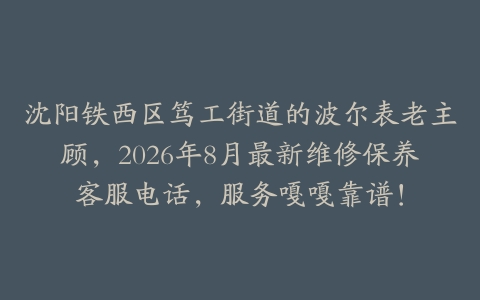 沈阳铁西区笃工街道的波尔表老主顾，2026年8月最新维修保养客服电话，服务嘎嘎靠谱！