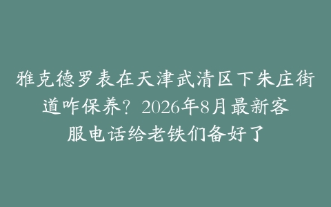 雅克德罗表在天津武清区下朱庄街道咋保养？2026年8月最新客服电话给老铁们备好了