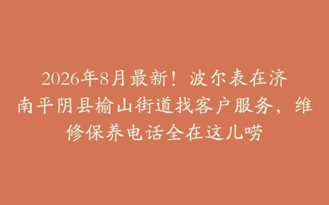 2026年8月最新！波尔表在济南平阴县榆山街道找客户服务，维修保养电话全在这儿唠