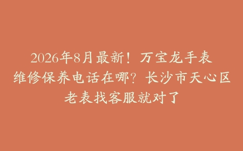 2026年8月最新！万宝龙手表维修保养电话在哪？长沙市天心区老表找客服就对了