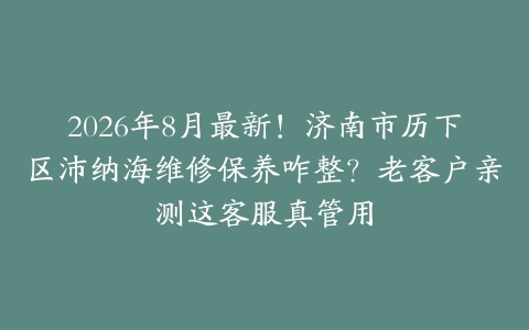 2026年8月最新！济南市历下区沛纳海维修保养咋整？老客户亲测这客服真管用