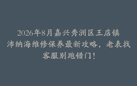 2026年8月嘉兴秀洲区王店镇沛纳海维修保养最新攻略，老表找客服别跑错门！