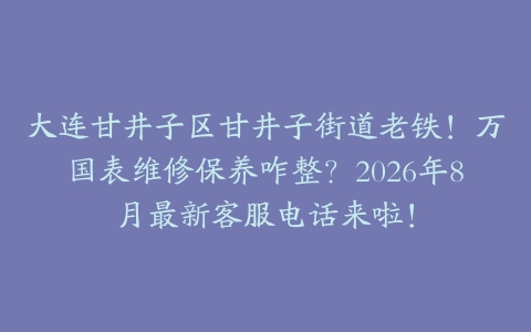 大连甘井子区甘井子街道老铁！万国表维修保养咋整？2026年8月最新客服电话来啦！