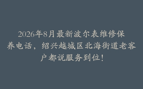 2026年8月最新波尔表维修保养电话，绍兴越城区北海街道老客户都说服务到位！